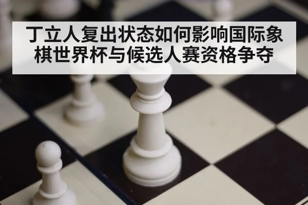丁立人复出状态如何影响国际象棋世界杯与候选人赛资格争夺